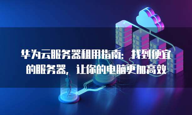 华为云服务器租用指南：找到便宜的服务器，让你的电脑更加高效