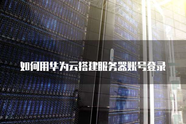 如何用华为云搭建服务器账号登录