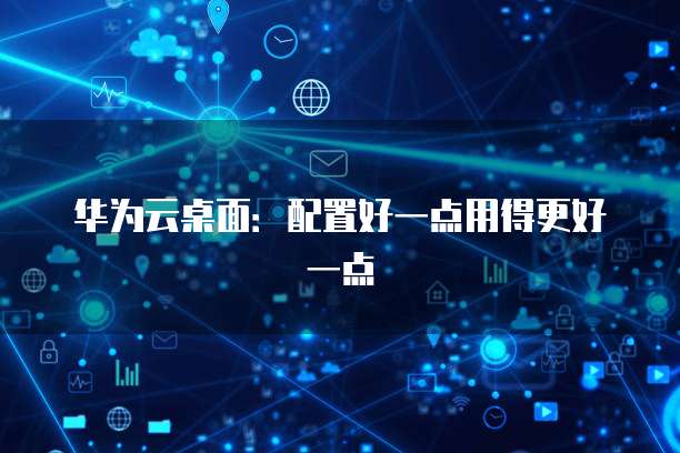 华为云桌面:配置好一点用得更好一点