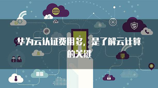 华为云认证费用多,是了解云计算的关键