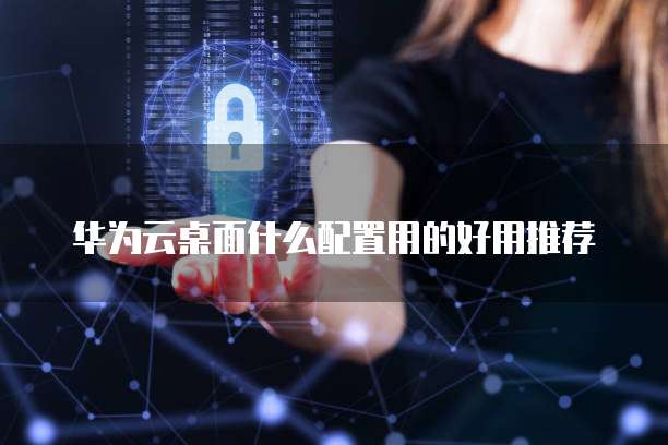 华为云桌面什么配置用的好用推荐