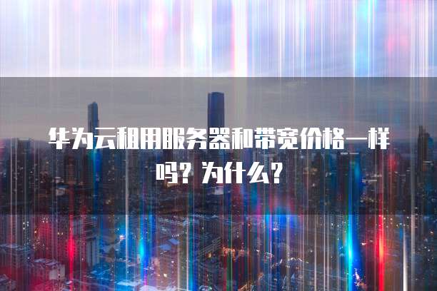 华为云租用服务器和带宽价格一样吗?为什么?