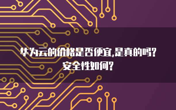 华为云的价格是否便宜,是真的吗?安全性如何?