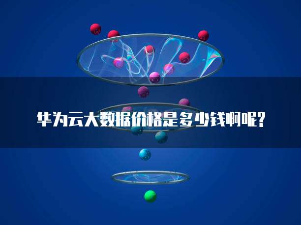 华为云大数据价格是多少钱啊呢?