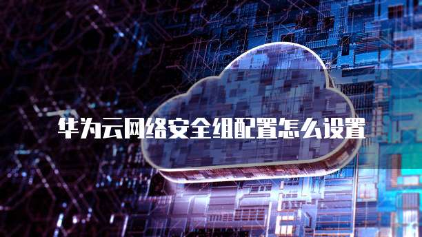 华为云网络安全组配置怎么设置