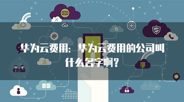 华为云费用:华为云费用的公司叫什么名字啊?