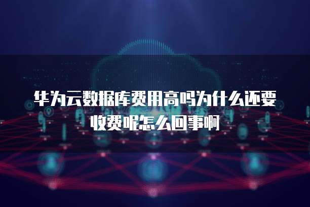 华为云数据库费用高吗为什么还要收费呢怎么回事啊