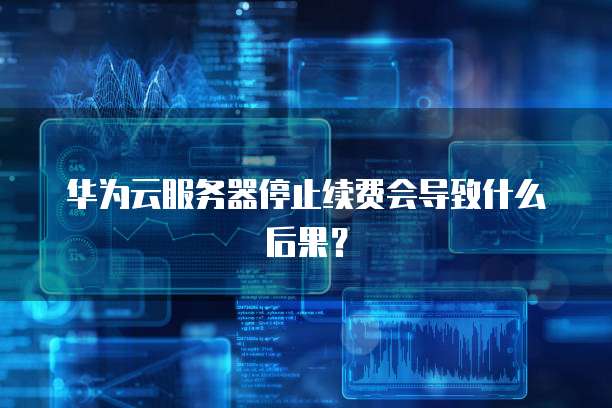 华为云服务器停止续费会导致什么后果?