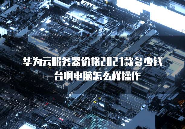 华为云服务器价格2021款多少钱一台啊电脑怎么样操作