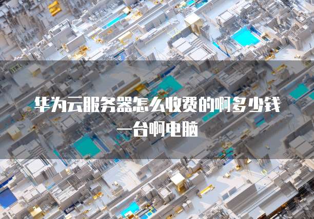 华为云服务器怎么收费的啊多少钱一台啊电脑