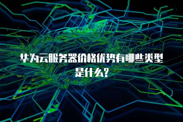 华为云服务器价格优势有哪些类型是什么?