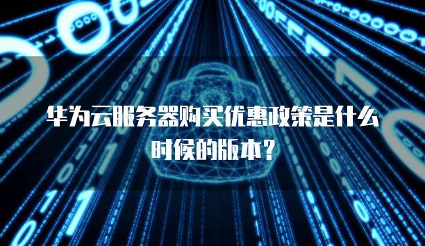 华为云服务器购买优惠政策是什么时候的版本？