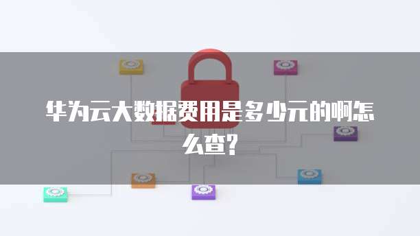 华为云大数据费用是多少元的啊怎么查?