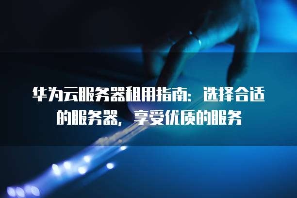 华为云服务器租用指南:选择合适的服务器,享受优质的服务