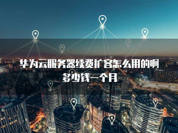 华为云服务器续费扩容怎么用的啊多少钱一个月