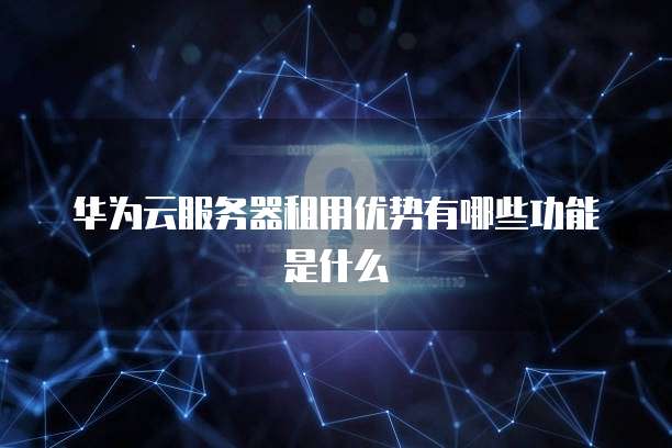 华为云服务器租用优势有哪些功能是什么