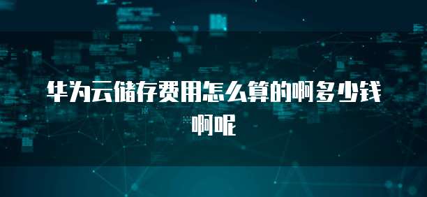 华为云储存费用怎么算的啊多少钱啊呢