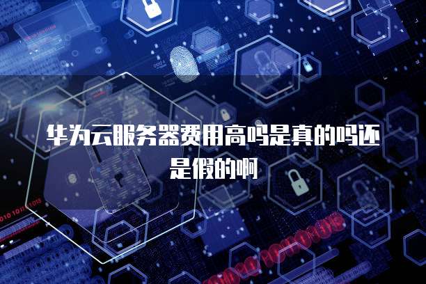 华为云服务器费用高吗是真的吗还是假的啊