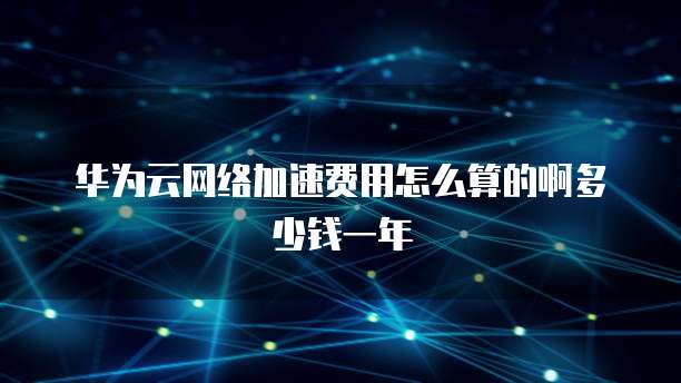 华为云网络加速费用怎么算的啊多少钱一年