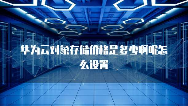华为云对象存储价格是多少啊呢怎么设置