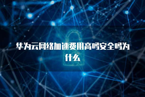 华为云网络加速费用高吗安全吗为什么