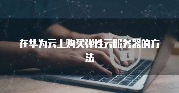 在华为云上购买弹性云服务器的方法