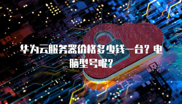 华为云服务器价格多少钱一台?电脑型号呢?