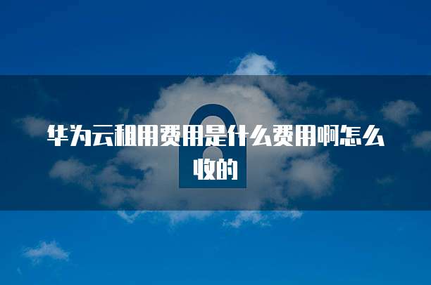 华为云租用费用是什么费用啊怎么收的