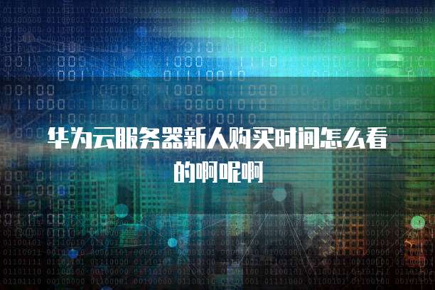 华为云服务器新人购买时间怎么看的啊呢啊