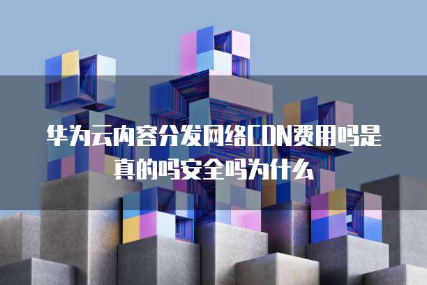 华为云内容分发网络CDN费用吗是真的吗安全吗为什么