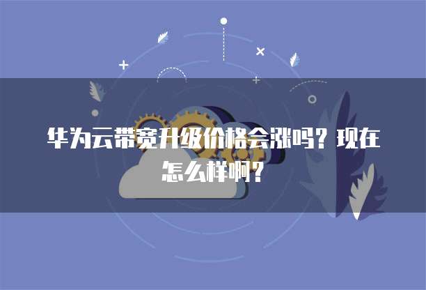 华为云带宽升级价格会涨吗？现在怎么样啊？
