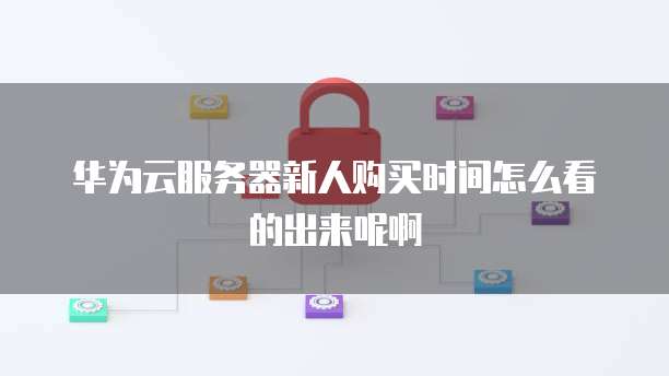 华为云服务器新人购买时间怎么看的出来呢啊