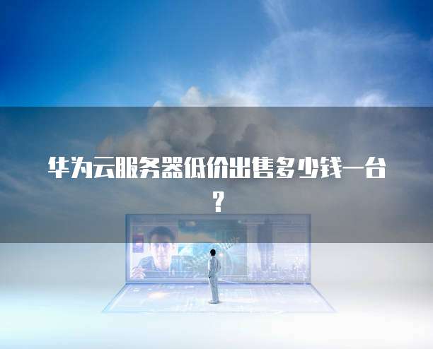 华为云服务器低价出售多少钱一台?