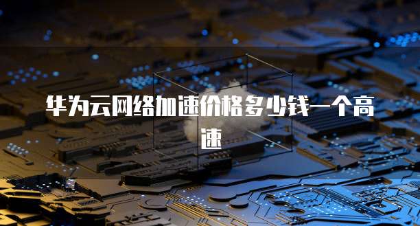 华为云网络加速价格多少钱一个高速