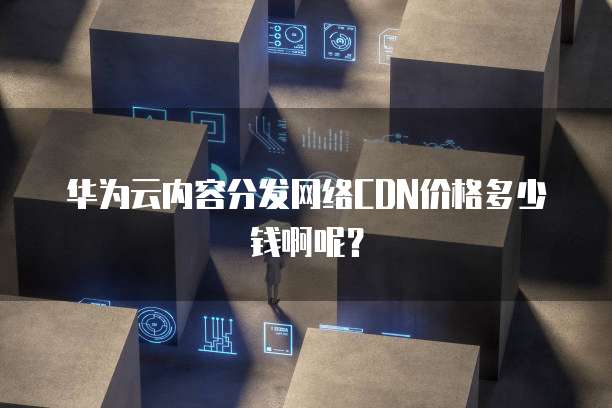 华为云内容分发网络CDN价格多少钱啊呢?