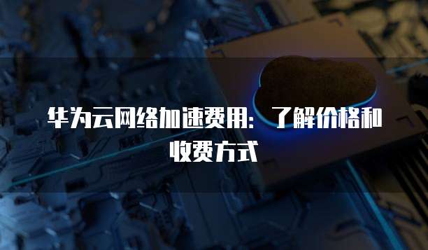 华为云网络加速费用:了解价格和收费方式