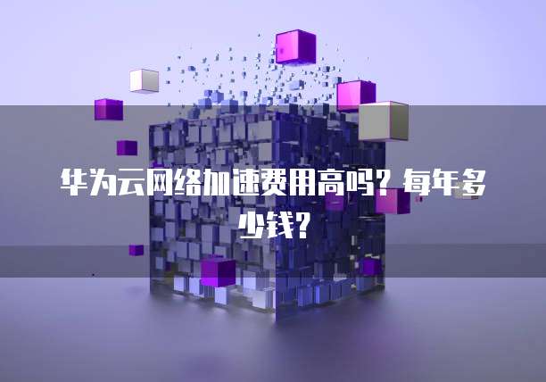华为云网络加速费用高吗?每年多少钱?