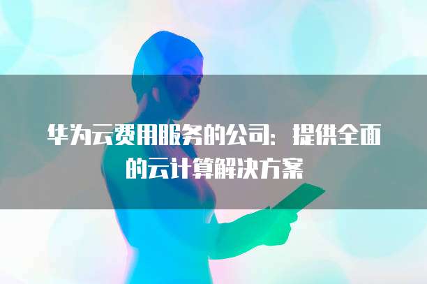 华为云费用服务的公司:提供全面的云计算解决方案