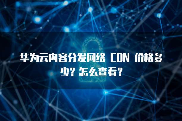 华为云内容分发网络 CDN 价格多少?怎么查看?
