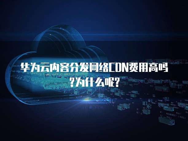 华为云内容分发网络CDN费用高吗?为什么呢?