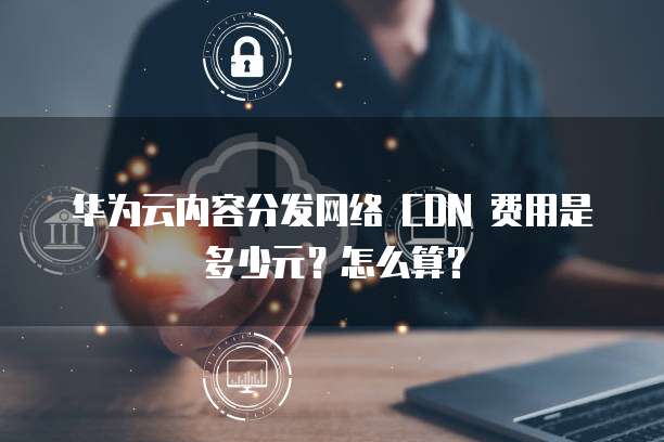 华为云内容分发网络 CDN 费用是多少元？怎么算？