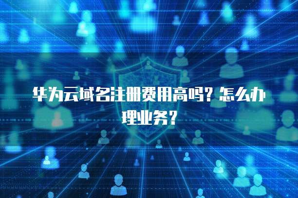华为云域名注册费用高吗?怎么办理业务?