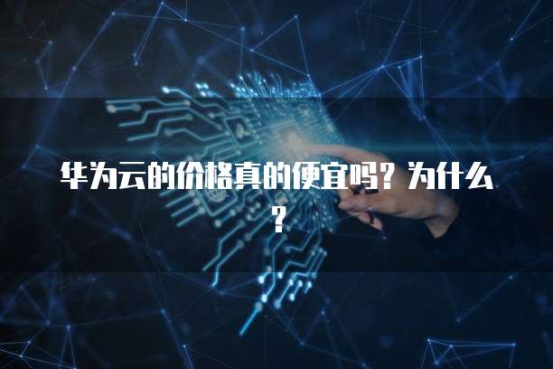 华为云的价格真的便宜吗?为什么?