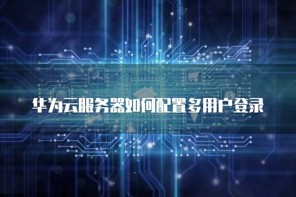 华为云服务器如何配置多用户登录