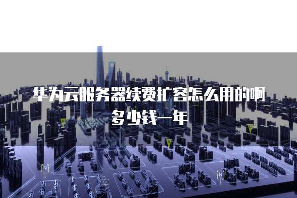 华为云服务器续费扩容怎么用的啊多少钱一年