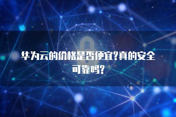 华为云的价格是否便宜?真的安全可靠吗?