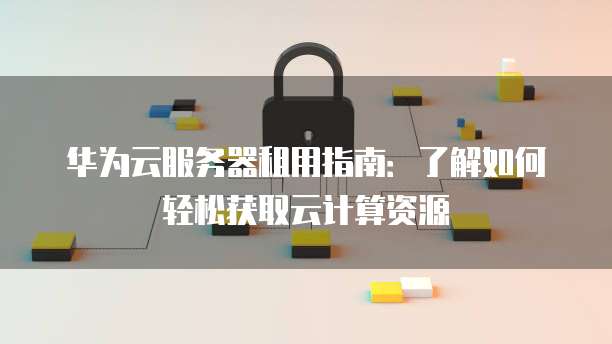 华为云服务器租用指南:了解如何轻松获取云计算资源