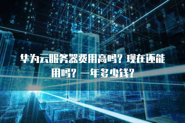 华为云服务器费用高吗?现在还能用吗?一年多少钱?