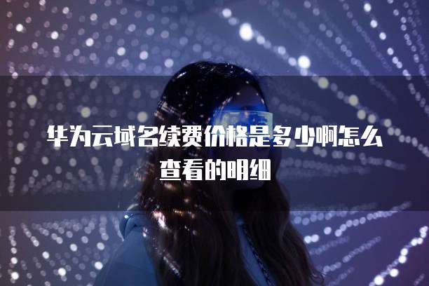 华为云域名续费价格是多少啊怎么查看的明细
