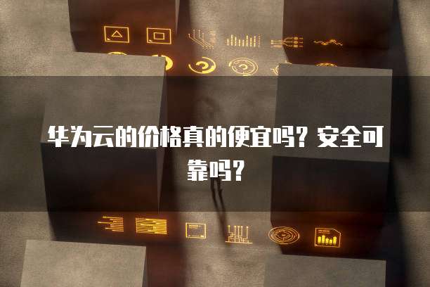 华为云的价格真的便宜吗?安全可靠吗?